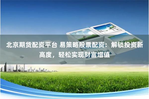 北京期货配资平台 易策略股票配资：解锁投资新高度，轻松实现财富增值