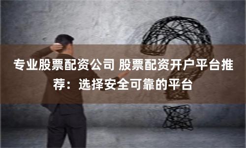专业股票配资公司 股票配资开户平台推荐：选择安全可靠的平台